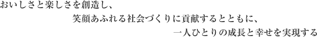 おいしさと楽しさを創造し、笑顔あふれる社会づくりに貢献するとともに、一人ひとりの成長と幸せを実現する