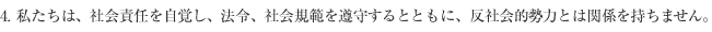 4. 私たちは、社会責任を自覚し、法令、社会規範を遵守すると共に、反社会的勢力とは関係を持ちません。
